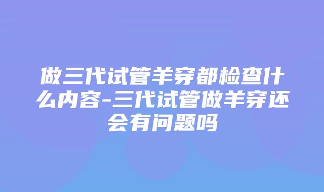 做三代试管羊穿都检查什么内容-三代试管做羊穿还会有问题吗