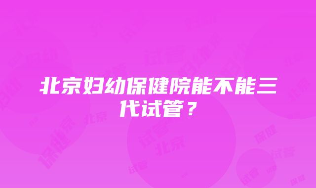 北京妇幼保健院能不能三代试管？