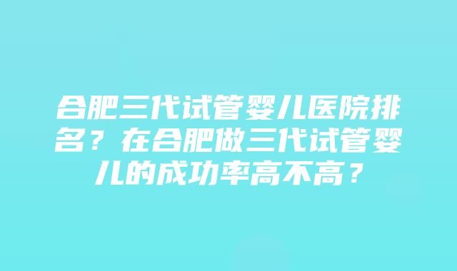 合肥三代试管婴儿医院排名？在合肥做三代试管婴儿的成功率高不高？