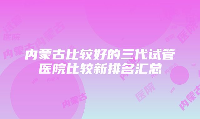 内蒙古比较好的三代试管医院比较新排名汇总