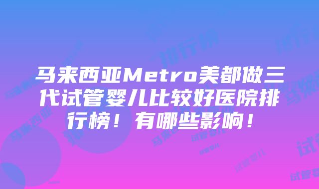 马来西亚Metro美都做三代试管婴儿比较好医院排行榜！有哪些影响！