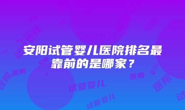 安阳试管婴儿医院排名最靠前的是哪家？