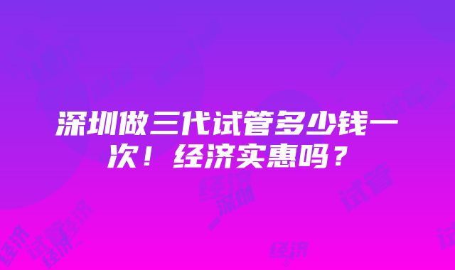 深圳做三代试管多少钱一次！经济实惠吗？