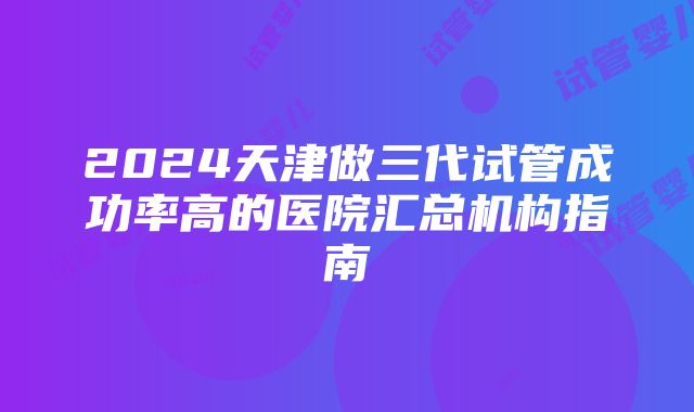 2024天津做三代试管成功率高的医院汇总机构指南