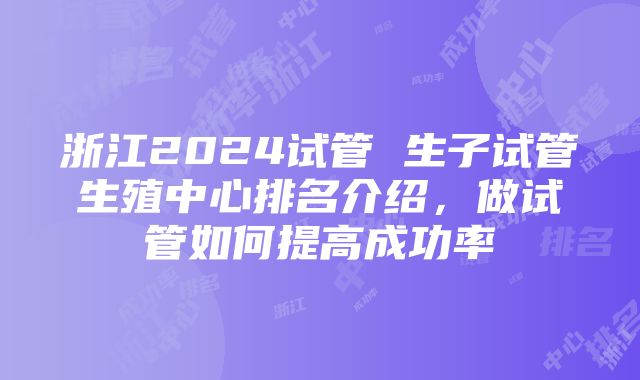 浙江2024试管 生子试管生殖中心排名介绍，做试管如何提高成功率