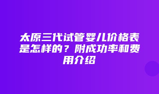 太原三代试管婴儿价格表是怎样的？附成功率和费用介绍