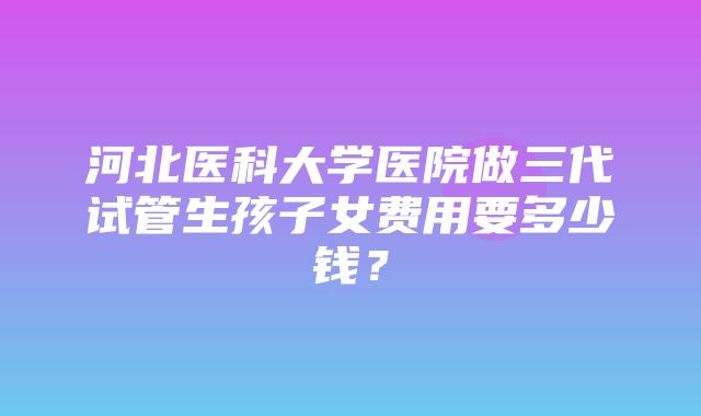 河北医科大学医院做三代试管生孩子女费用要多少钱？