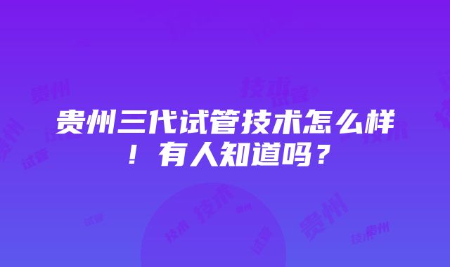 贵州三代试管技术怎么样！有人知道吗？