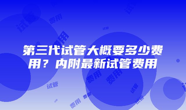 第三代试管大概要多少费用？内附最新试管费用