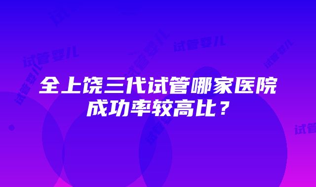 全上饶三代试管哪家医院成功率较高比？