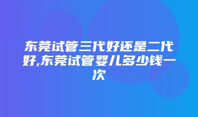 东莞试管三代好还是二代好,东莞试管婴儿多少钱一次