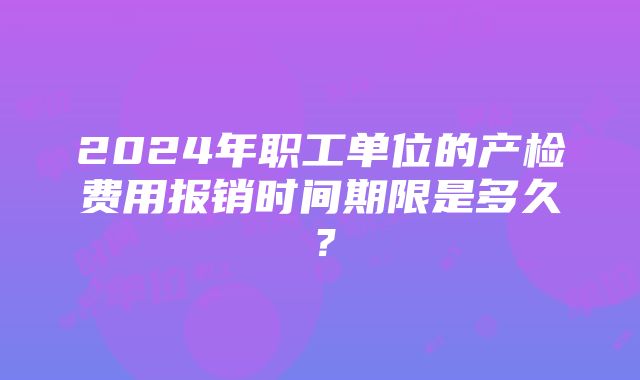 2024年职工单位的产检费用报销时间期限是多久？