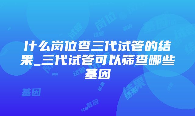 什么岗位查三代试管的结果_三代试管可以筛查哪些基因