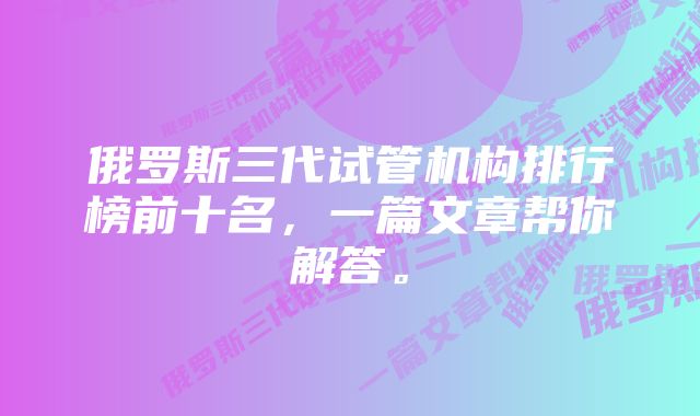 俄罗斯三代试管机构排行榜前十名，一篇文章帮你解答。