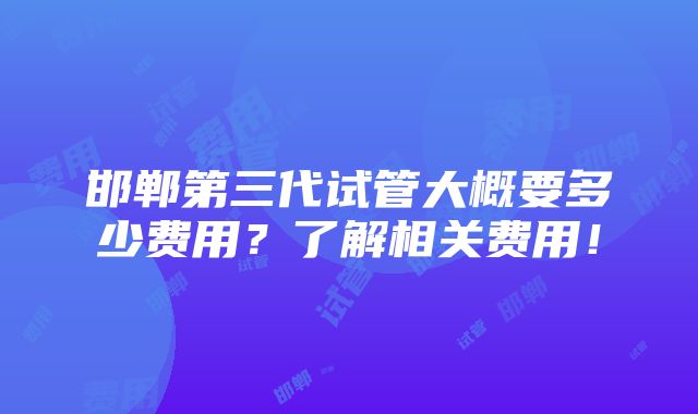 邯郸第三代试管大概要多少费用？了解相关费用！