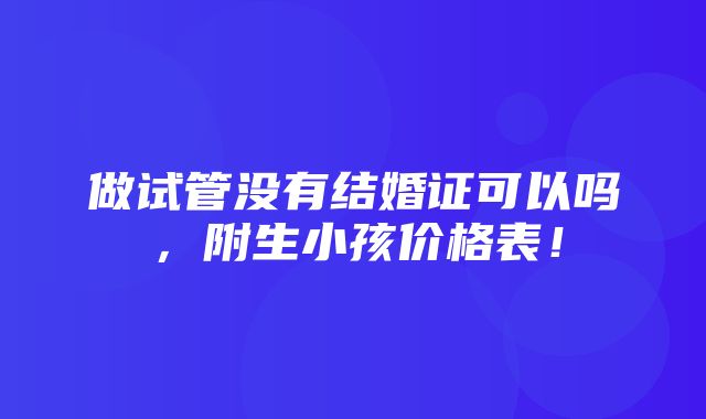 做试管没有结婚证可以吗，附生小孩价格表！