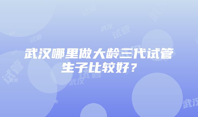 武汉哪里做大龄三代试管生子比较好？