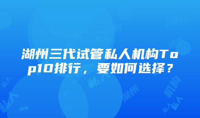 湖州三代试管私人机构Top10排行，要如何选择？