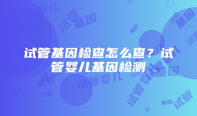 试管基因检查怎么查？试管婴儿基因检测