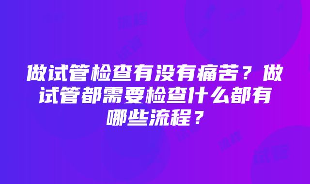 做试管检查有没有痛苦？做试管都需要检查什么都有哪些流程？