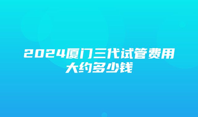 2024厦门三代试管费用大约多少钱