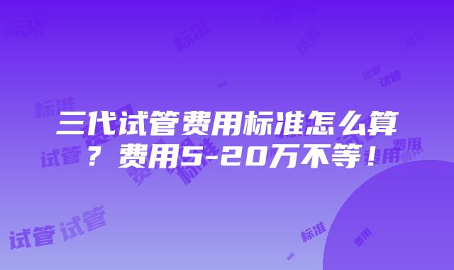 三代试管费用标准怎么算？费用5-20万不等！