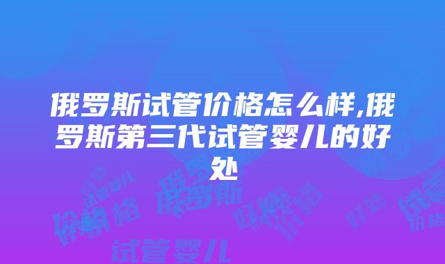 俄罗斯试管价格怎么样,俄罗斯第三代试管婴儿的好处