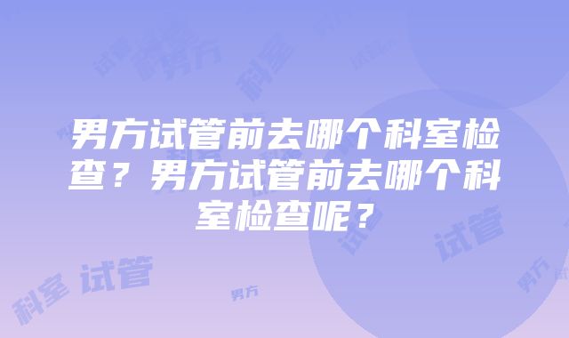 男方试管前去哪个科室检查？男方试管前去哪个科室检查呢？