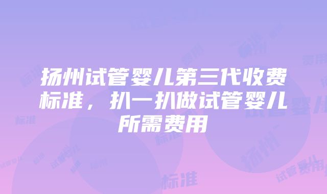 扬州试管婴儿第三代收费标准，扒一扒做试管婴儿所需费用