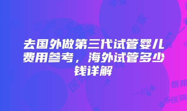 去国外做第三代试管婴儿费用参考，海外试管多少钱详解