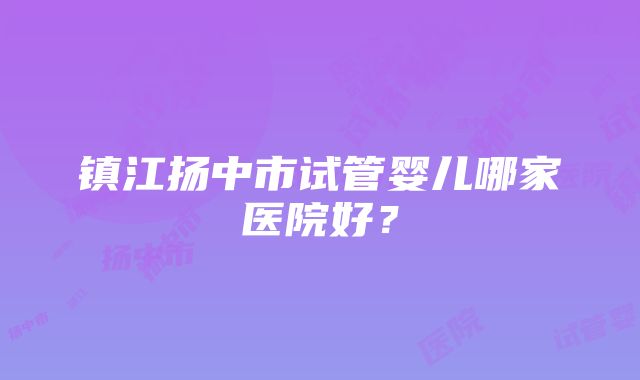 镇江扬中市试管婴儿哪家医院好？