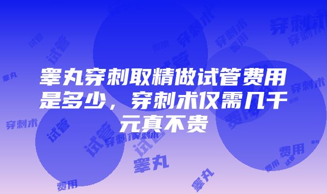 睾丸穿刺取精做试管费用是多少，穿刺术仅需几千元真不贵