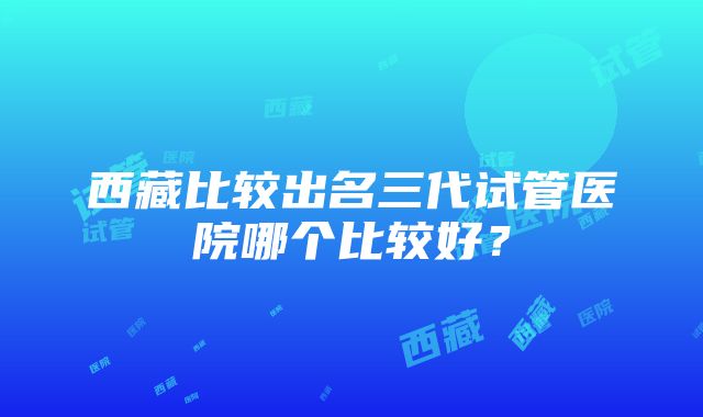 西藏比较出名三代试管医院哪个比较好？