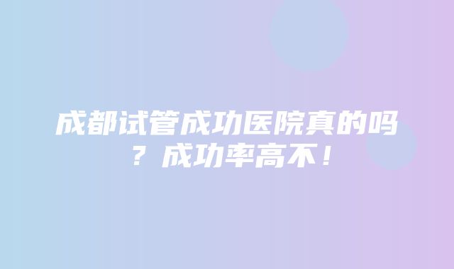 成都试管成功医院真的吗？成功率高不！