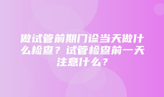 做试管前期门诊当天做什么检查？试管检查前一天注意什么？