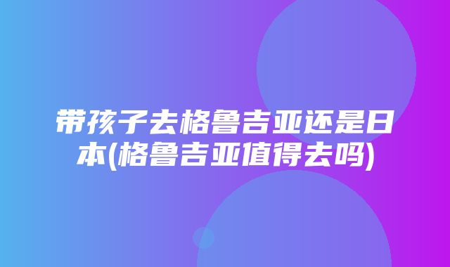 带孩子去格鲁吉亚还是日本(格鲁吉亚值得去吗)