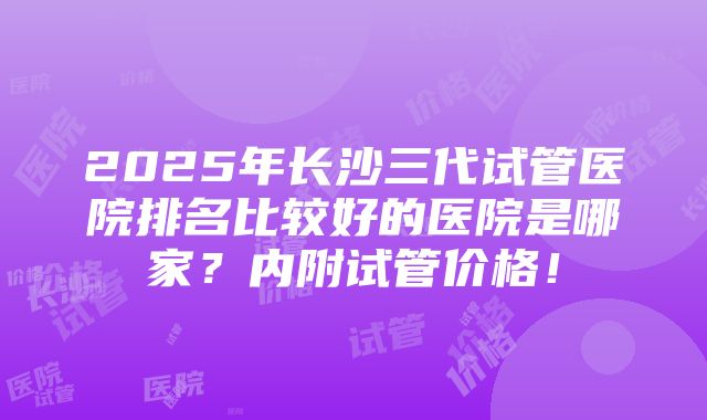 2025年长沙三代试管医院排名比较好的医院是哪家？内附试管价格！