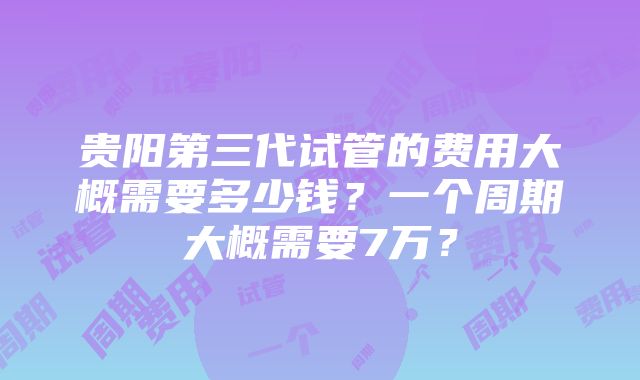 贵阳第三代试管的费用大概需要多少钱？一个周期大概需要7万？