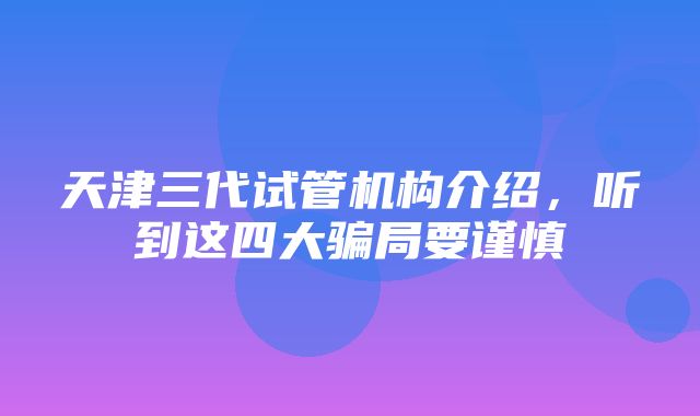 天津三代试管机构介绍，听到这四大骗局要谨慎