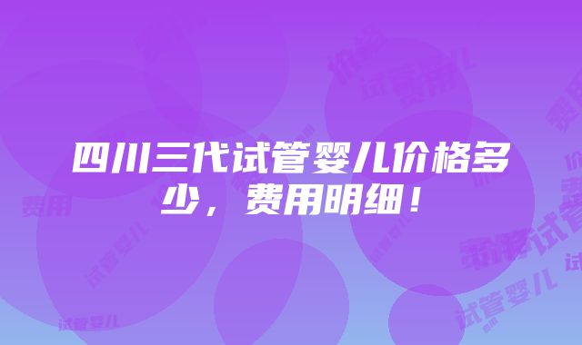 四川三代试管婴儿价格多少，费用明细！