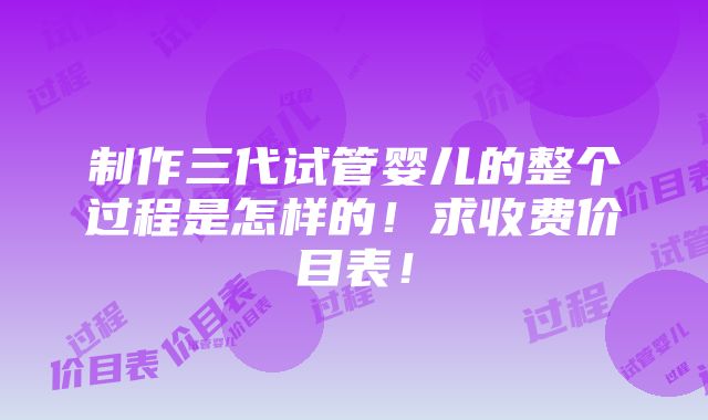 制作三代试管婴儿的整个过程是怎样的！求收费价目表！