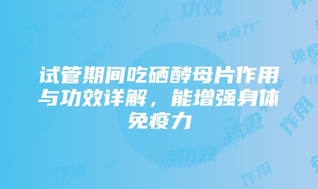 试管期间吃硒酵母片作用与功效详解，能增强身体免疫力