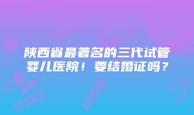 陕西省最著名的三代试管婴儿医院！要结婚证吗？