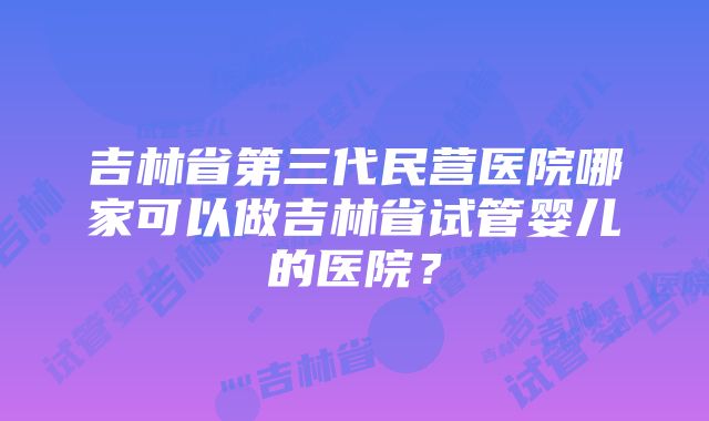 吉林省第三代民营医院哪家可以做吉林省试管婴儿的医院？