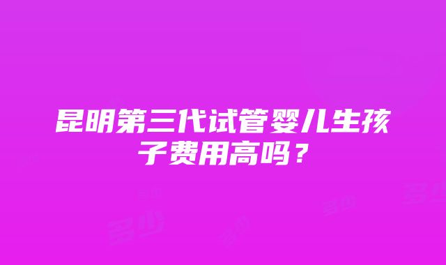 昆明第三代试管婴儿生孩子费用高吗？