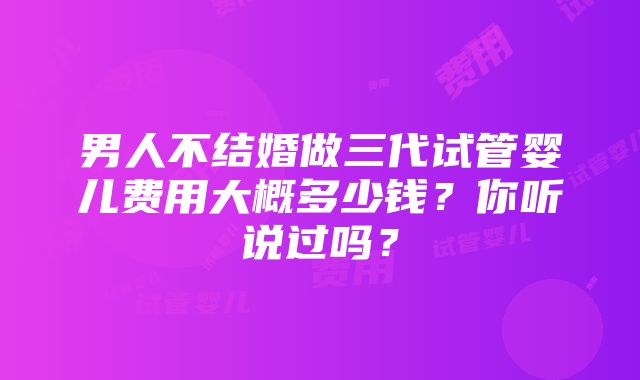 男人不结婚做三代试管婴儿费用大概多少钱？你听说过吗？