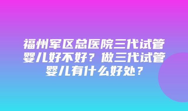 福州军区总医院三代试管婴儿好不好？做三代试管婴儿有什么好处？