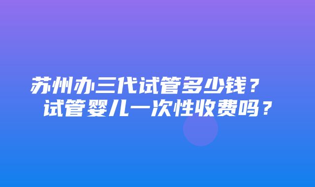 苏州办三代试管多少钱？ 试管婴儿一次性收费吗？