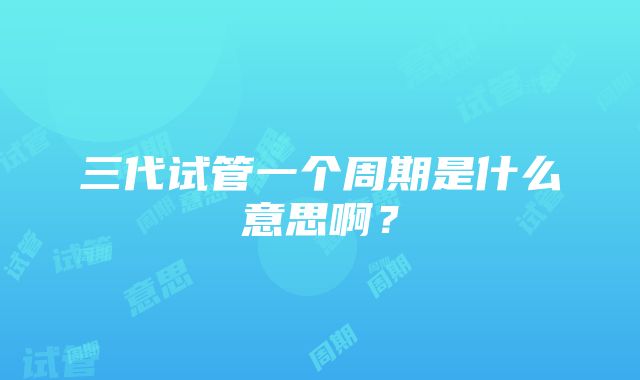 三代试管一个周期是什么意思啊？