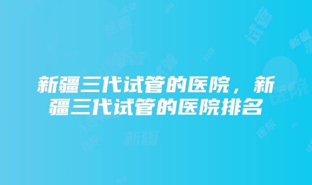 新疆三代试管的医院，新疆三代试管的医院排名